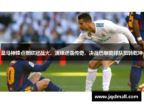 皇马神锋点燃欧冠战火，演绎逆袭传奇，决战巴黎助球队扭转乾坤