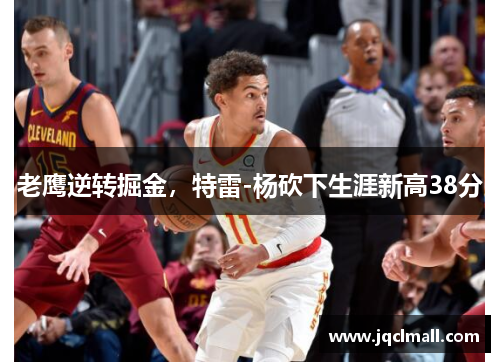 老鹰逆转掘金，特雷-杨砍下生涯新高38分