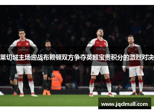 莱切城主场迎战布赖顿双方争夺英超宝贵积分的激烈对决