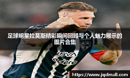 足球明星拉莫斯精彩瞬间回顾与个人魅力展示的图片合集